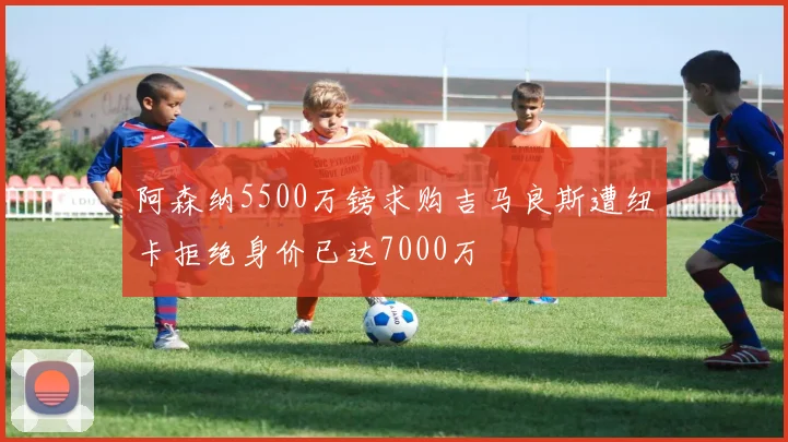 阿森纳5500万镑求购吉马良斯遭纽卡拒绝身价已达7000万
