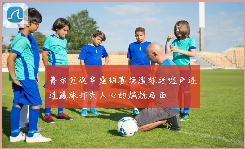 普尔重返华盛顿赛场遭球迷嘘声连连赢球却失人心的尴尬局面