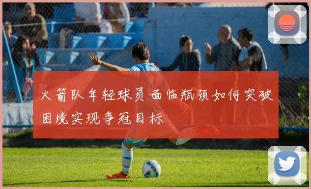 火箭队年轻球员面临瓶颈如何突破困境实现争冠目标