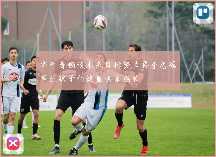 字母哥畅谈未来目标努力再夺总冠军让孩子们健康快乐成长