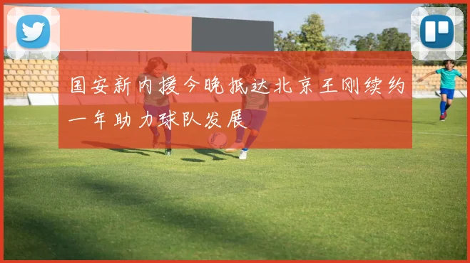 国安新内援今晚抵达北京王刚续约一年助力球队发展