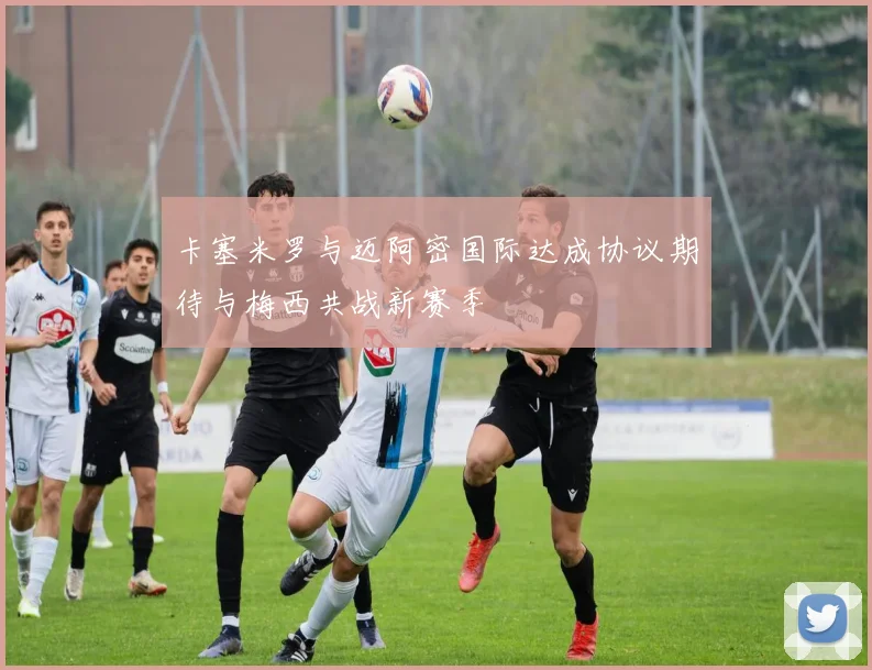 卡塞米罗与迈阿密国际达成协议期待与梅西共战新赛季