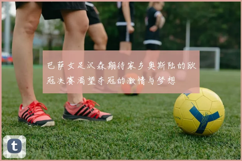 巴萨女足汉森期待家乡奥斯陆的欧冠决赛渴望夺冠的激情与梦想