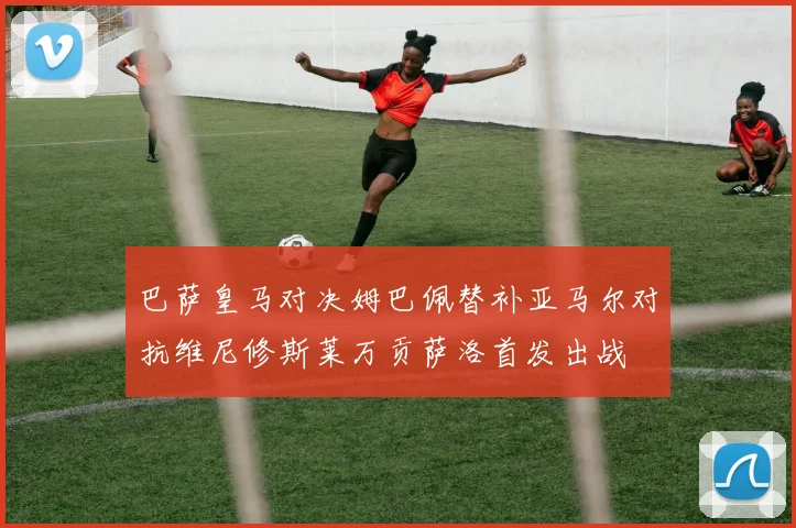 巴萨皇马对决姆巴佩替补亚马尔对抗维尼修斯莱万贡萨洛首发出战