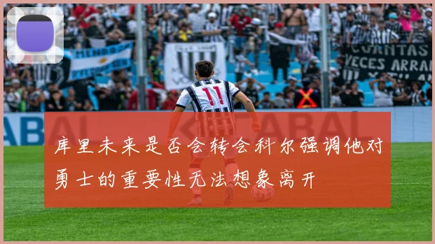 库里未来是否会转会科尔强调他对勇士的重要性无法想象离开