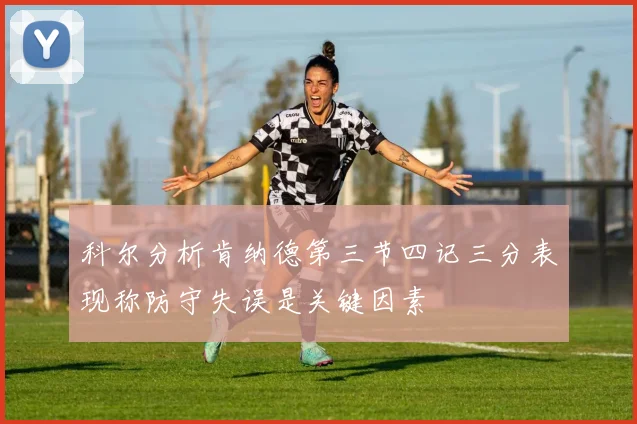 科尔分析肯纳德第三节四记三分表现称防守失误是关键因素