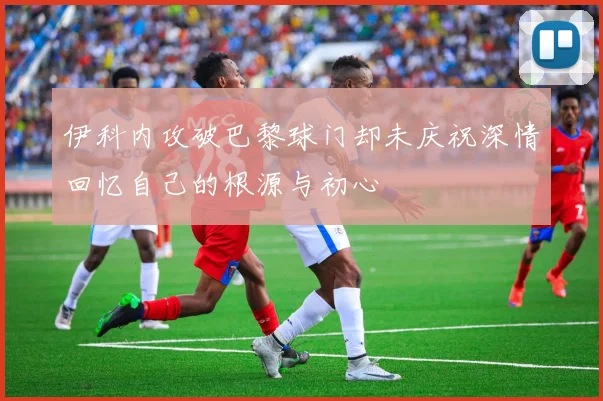 伊科内攻破巴黎球门却未庆祝深情回忆自己的根源与初心