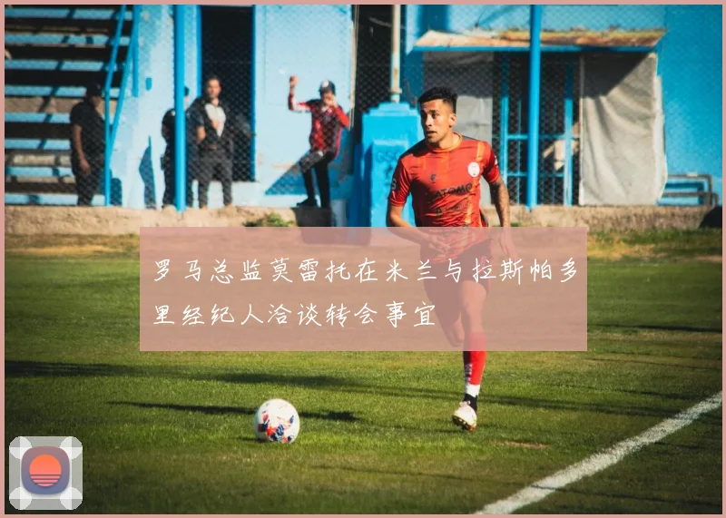 罗马总监莫雷托在米兰与拉斯帕多里经纪人洽谈转会事宜
