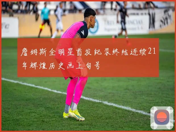 詹姆斯全明星首发纪录终结连续21年辉煌历史画上句号